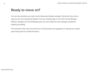 crash course in linkedin sponsored updates
14
www.Hubspot.com
You now have everything you need to start a Sponsored Updates campaign. Remember there are two
ways you can set up Sponsored Updates: from your company page or from within the Ads Manager.
Setting a campaign up in the Ad Manager gives you more insight into each campaign including the
targeting and bidding.
The remainder of this crash course will focus on best practices and suggestions to help get your creative
juices flowing with this LinkedIn Ad feature.
Ready to move on?
 