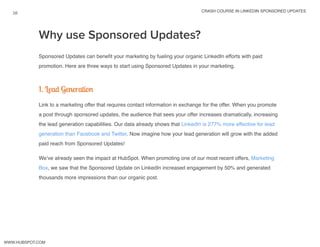 crash course in linkedin sponsored updates
16
www.Hubspot.com
Sponsored Updates can benefit your marketing by fueling your organic LinkedIn efforts with paid
promotion. Here are three ways to start using Sponsored Updates in your marketing.
1. Lead Generation
Link to a marketing offer that requires contact information in exchange for the offer. When you promote
a post through sponsored updates, the audience that sees your offer increases dramatically, increasing
the lead generation capabilities. Our data already shows that LinkedIn is 277% more effective for lead
generation than Facebook and Twitter. Now imagine how your lead generation will grow with the added
paid reach from Sponsored Updates!
We’ve already seen the impact at HubSpot. When promoting one of our most recent offers, Marketing
Box, we saw that the Sponsored Update on LinkedIn increased engagement by 50% and generated
thousands more impressions than our organic post.
Why use Sponsored Updates?
 
