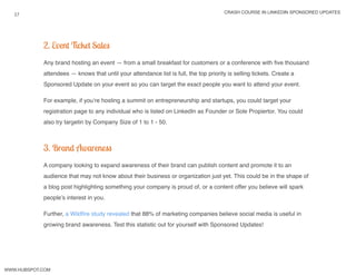 crash course in linkedin sponsored updates
17
www.Hubspot.com
2. Event Ticket Sales
Any brand hosting an event — from a small breakfast for customers or a conference with five thousand
attendees — knows that until your attendance list is full, the top priority is selling tickets. Create a
Sponsored Update on your event so you can target the exact people you want to attend your event.
For example, if you’re hosting a summit on entrepreneurship and startups, you could target your
registration page to any individual who is listed on LinkedIn as Founder or Sole Propiertor. You could
also try targetin by Company Size of 1 to 1 - 50.
3. Brand Awareness
A company looking to expand awareness of their brand can publish content and promote it to an
audience that may not know about their business or organization just yet. This could be in the shape of
a blog post highlighting something your company is proud of, or a content offer you believe will spark
people’s interest in you.
Further, a Wildfire study revealed that 88% of marketing companies believe social media is useful in
growing brand awareness. Test this statistic out for yourself with Sponsored Updates!
 