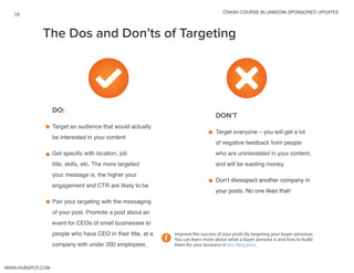 crash course in linkedin sponsored updates
18
www.Hubspot.com
DO:
.Target an audience that would actually
be interested in your content
Get specific with location, job
title, skills, etc. The more targeted
your message is, the higher your
engagement and CTR are likely to be
Pair your targeting with the messaging
of your post. Promote a post about an
event for CEOs of small businesses to
people who have CEO in their title, at a
company with under 200 employees.
DON’T
Target everyone – you will get a lot
of negative feedback from people
who are uninterested in your content,
and will be wasting money.
Don’t disrespect another company in
your posts. No one likes that!
The Dos and Don’ts of Targeting
Improve the success of your posts by targeting your buyer personas.
You can learn more about what a buyer persona is and how to build
them for your business in this blog post.
 