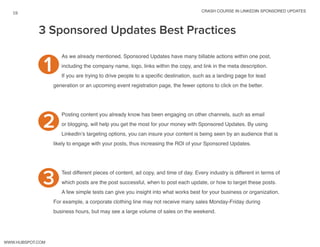 crash course in linkedin sponsored updates
19
www.Hubspot.com
3 Sponsored Updates Best Practices
As we already mentioned, Sponsored Updates have many billable actions within one post,
including the company name, logo, links within the copy, and link in the meta description.
If you are trying to drive people to a specific destination, such as a landing page for lead
generation or an upcoming event registration page, the fewer options to click on the better.
Posting content you already know has been engaging on other channels, such as email
or blogging, will help you get the most for your money with Sponsored Updates. By using
LinkedIn’s targeting options, you can insure your content is being seen by an audience that is
likely to engage with your posts, thus increasing the ROI of your Sponsored Updates.
Test different pieces of content, ad copy, and time of day. Every industry is different in terms of
which posts are the post successful, when to post each update, or how to target these posts.
A few simple tests can give you insight into what works best for your business or organization.
For example, a corporate clothing line may not receive many sales Monday-Friday during
business hours, but may see a large volume of sales on the weekend.
1
2
3
 