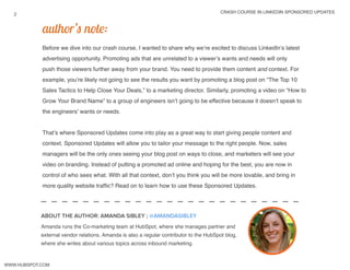 crash course in linkedin sponsored updates
2
www.Hubspot.com
Before we dive into our crash course, I wanted to share why we’re excited to discuss LinkedIn’s latest
advertising opportunity. Promoting ads that are unrelated to a viewer’s wants and needs will only
push those viewers further away from your brand. You need to provide them content and context. For
example, you’re likely not going to see the results you want by promoting a blog post on “The Top 10
Sales Tactics to Help Close Your Deals,” to a marketing director. Similarly, promoting a video on “How to
Grow Your Brand Name” to a group of engineers isn’t going to be effective because it doesn’t speak to
the engineers’ wants or needs.
That’s where Sponsored Updates come into play as a great way to start giving people content and
context. Sponsored Updates will allow you to tailor your message to the right people. Now, sales
managers will be the only ones seeing your blog post on ways to close, and marketers will see your
video on branding. Instead of putting a promoted ad online and hoping for the best, you are now in
control of who sees what. With all that context, don’t you think you will be more lovable, and bring in
more quality website traffic? Read on to learn how to use these Sponsored Updates.
author’s note:
Amanda runs the Co-marketing team at HubSpot, where she manages partner and
external vendor relations. Amanda is also a regular contributor to the HubSpot blog,
where she writes about various topics across inbound marketing.
ABOUT THE AUTHOR: AMANDA SIBLEY ; @amandaSibley
 