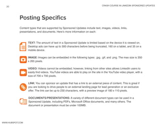 crash course in linkedin sponsored updates
20
www.Hubspot.com
Content types that are supported by Sponsored Updates include text, images, videos, links,
presentations, and documents. Here’s more information on each:
TEXT: The amount of text in a Sponsored Update is limited based on the device it is viewed on.
Desktop ads can have up to 300 characters before being truncated, 160 on a tablet, and 35 on a
mobile device.
IMAGE: Images can be embedded in the following types: .jpg, .gif, and .png. The max size is 350
x 265 pixels.
VIDEO: Videos cannot be embedded; however, linking from other sites allows LinkedIn users to
easily find videos. YouTube videos are able to play on the site in the YouTube video player, with a
size of 700 x 700 pixels.
LINK: You can sponsor an update that has a link to an external piece of content. This is great if
you are looking to drive people to an external landing page for lead generation or an exclusive
offer. The link can be up to 230 characters, with a preview image of 180 x 110 pixels.
DOCUMENTS/PRESENTATIONS: A variety of different document types can be used in a
Sponsored Update, including PDFs, Microsoft Office documents, and many others. The
document or presentation must be under 100MB.
Posting Specifics
 