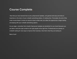 crash course in linkedin sponsored updates
21
www.Hubspot.com
Now that you have learned how to set up Sponsored Updates, and gained some tips and tricks to
maximize on the return of your LinkedIn advertising dollars, it’s testing time. Fortunately, the end of this
crash course doesn’t involve an actual sit down written test, but rather the opportunity to begin testing
and playing with your LinkedIn advertising options.
As you begin, remember that LinkedIn Sponsored Updates are beneficial for your brand because you
are able to send the right content to the right people at the right time. Professionals are already on
LinkedIn looking for new ways to improve their business. Give them what they are looking for.
Best of luck!
Course Complete.
 
