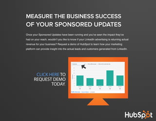 crash course in linkedin sponsored updates
22
www.Hubspot.com
Once your Sponsored Updates have been running and you’ve seen the impact they’ve
had on your reach, wouldn’t you like to know if your LinkedIn advertising is returning actual
revenue for your business? Request a demo of HubSpot to learn how your marketing
platform can provide insight into the actual leads and customers generated from LinkedIn.
MEASURE THE BUSINESS SUCCESS
OF YOUR SPONSORED UPDATES
CLICK HERE TO
REQUEST DEMO
TODAY.
 