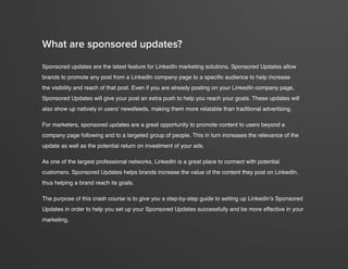 crash course in linkedin sponsored updates
3
www.Hubspot.com
.Sponsored updates are the latest feature for LinkedIn marketing solutions. Sponsored Updates allow
brands to promote any post from a LinkedIn company page to a specific audience to help increase
the visibility and reach of that post. Even if you are already posting on your LinkedIn company page,
Sponsored Updates will give your post an extra push to help you reach your goals. These updates will
also show up natively in users’ newsfeeds, making them more relatable than traditional advertising.
For marketers, sponsored updates are a great opportunity to promote content to users beyond a
company page following and to a targeted group of people. This in turn increases the relevance of the
update as well as the potential return on investment of your ads.
As one of the largest professional networks, LinkedIn is a great place to connect with potential
customers. Sponsored Updates helps brands increase the value of the content they post on LinkedIn,
thus helping a brand reach its goals.
The purpose of this crash course is to give you a step-by-step guide to setting up LinkedIn’s Sponsored
Updates in order to help you set up your Sponsored Updates successfully and be more effective in your
marketing.
What are sponsored updates?
 