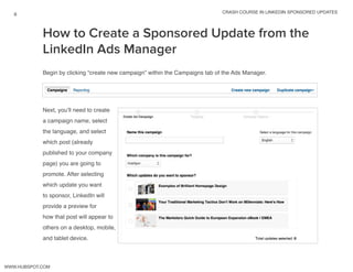 crash course in linkedin sponsored updates
8
www.Hubspot.com
How to Create a Sponsored Update from the
LinkedIn Ads Manager
Begin by clicking “create new campaign” within the Campaigns tab of the Ads Manager.
Next, you’ll need to create
a campaign name, select
the language, and select
which post (already
published to your company
page) you are going to
promote. After selecting
which update you want
to sponsor, LinkedIn will
provide a preview for
how that post will appear to
others on a desktop, mobile,
and tablet device.
 