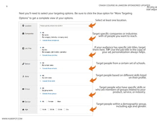 crash course in linkedin sponsored updates
9
www.Hubspot.com
Next you’ll need to select your targeting options. Be sure to click the blue option for “More Targeting
Options” to get a complete view of your options.
Select at least one location.
Target specific companies or industries
with of people you want to reach.
As you ad
size adjus
If your audience has specific job titles, target
them here. TIP: Use the job title in the copy of
your ad, personalization always helps.
Target people from a certain set of schools.
Target people who have specific skills or
who are members of groups related to your
product, service, or industry.
Target people within a demographic group,
including age and gender.
Target people based on different skills listed
on their profile.
 