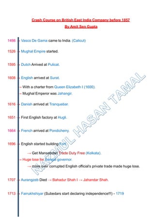 Crash Course on British East India Company before 1857
By Amit Sen Gupta
1498 → Vasco De Gama came to India. (Calicut)
1526 → Mughal Empire started.
1595 → Dutch Arrived at Pulicat.
1608 → English arrived at Surat.
→ With a charter from Queen Elizabeth I (1600).
→ Mughal Emperor was Jahangir.
1616 → Danish arrived at Tranquebar.
1651 → First English factory at Hugli.
1664 → French arrived at Pondicherry.
1696 → English started building Fort.
→ Get Mansabdari Trade Duty Free (Kolkata).
→ Huge lose for Bengal governor.
→ more over corrupted English official’s private trade made huge lose.
1707 → Aurangzeb Died → Bahadur Shah I → Jahandar Shah.
1713 → Farrukhshiyar (Subedars start declaring independence!!!) - 1719
 
