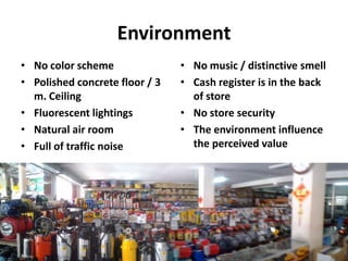 Environment
• No color scheme               • No music / distinctive smell
• Polished concrete floor / 3   • Cash register is in the back
  m. Ceiling                      of store
• Fluorescent lightings         • No store security
• Natural air room              • The environment influence
• Full of traffic noise           the perceived value
 