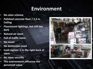 Environment
• No color scheme
• Polished concrete floor / 2.5 m.
  Ceiling
• Fluorescent lightings, but still too
  dark
• Natural air room
• Full of traffic noise
• No music
• No distinctive smell
• Cash register is in the right back of
  store
• No store security
• The environment influence the
  perceived value
 