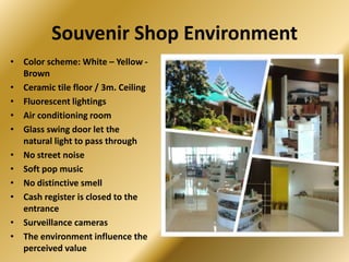 Souvenir Shop Environment
• Color scheme: White – Yellow -
  Brown
• Ceramic tile floor / 3m. Ceiling
• Fluorescent lightings
• Air conditioning room
• Glass swing door let the
  natural light to pass through
• No street noise
• Soft pop music
• No distinctive smell
• Cash register is closed to the
  entrance
• Surveillance cameras
• The environment influence the
  perceived value
 