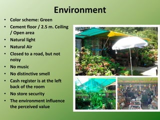 Environment
• Color scheme: Green
• Cement floor / 2.5 m. Ceiling
  / Open area
• Natural light
• Natural Air
• Closed to a road, but not
  noisy
• No music
• No distinctive smell
• Cash register is at the left
  back of the room
• No store security
• The environment influence
  the perceived value
 