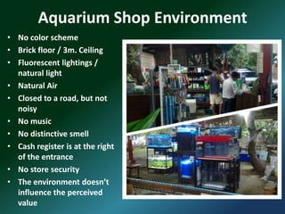 Aquarium Shop Environment
• No color scheme
• Brick floor / 3m. Ceiling
• Fluorescent lightings /
  natural light
• Natural Air
• Closed to a road, but not
  noisy
• No music
• No distinctive smell
• Cash register is at the right
  of the entrance
• No store security
• The environment doesn’t
  influence the perceived
  value
 