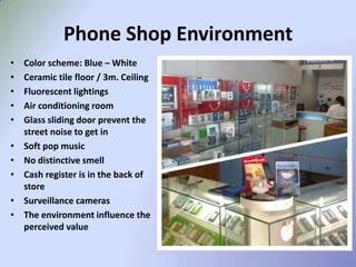 Phone Shop Environment
•   Color scheme: Blue – White
•   Ceramic tile floor / 3m. Ceiling
•   Fluorescent lightings
•   Air conditioning room
•   Glass sliding door prevent the
    street noise to get in
•   Soft pop music
•   No distinctive smell
•   Cash register is in the back of
    store
•   Surveillance cameras
•   The environment influence the
    perceived value
 