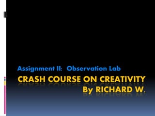 Assignment II: Observation Lab
CRASH COURSE ON CREATIVITY
             By RICHARD W.
 