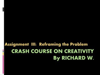 Assignment III: Reframing the Problem
  CRASH COURSE ON CREATIVITY
               By RICHARD W.
 