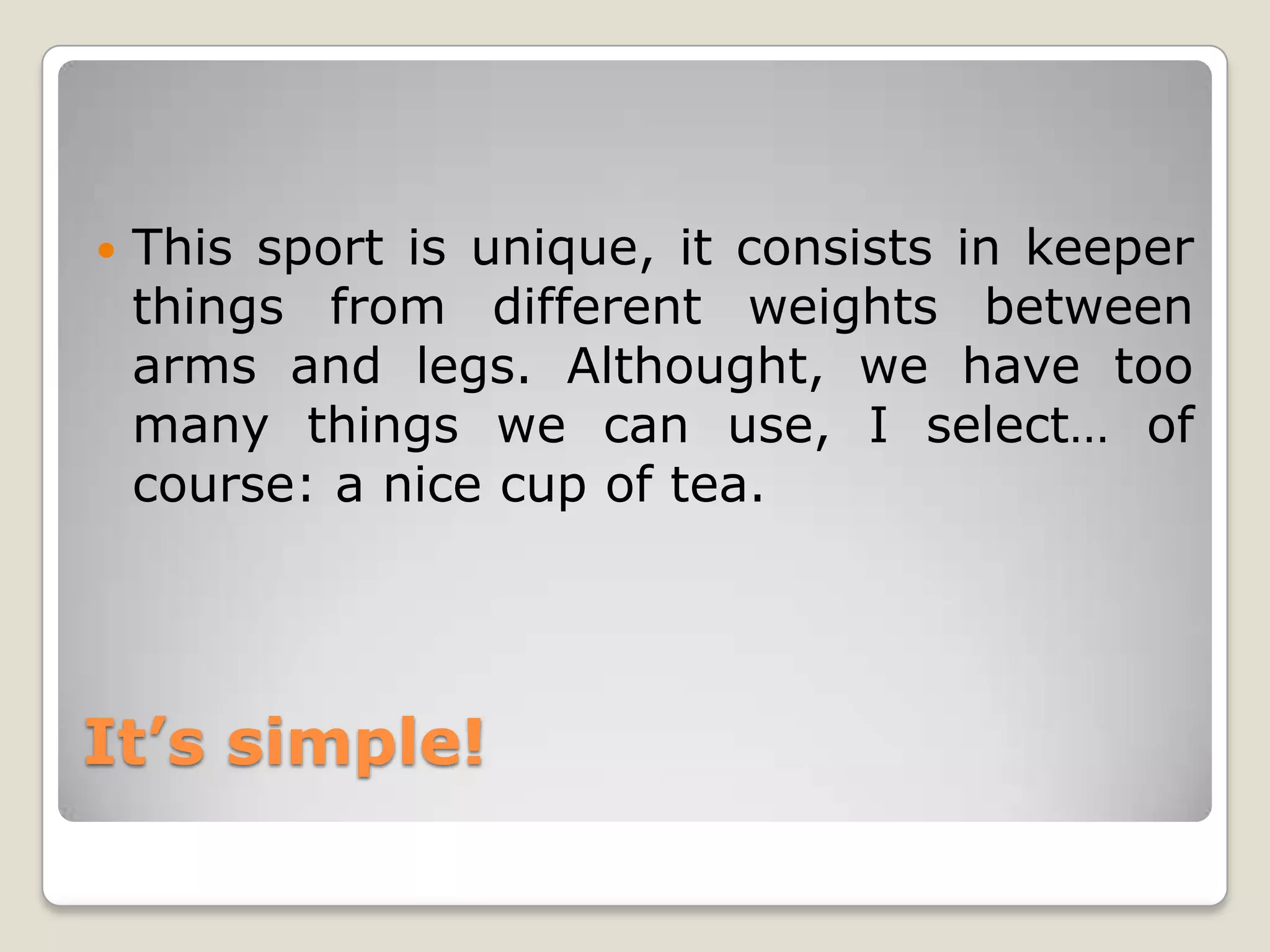    This sport is unique, it consists in keeper
    things from different weights between
    arms and legs. Althought, we have too
    many things we can use, I select… of
    course: a nice cup of tea.




It’s simple!
 