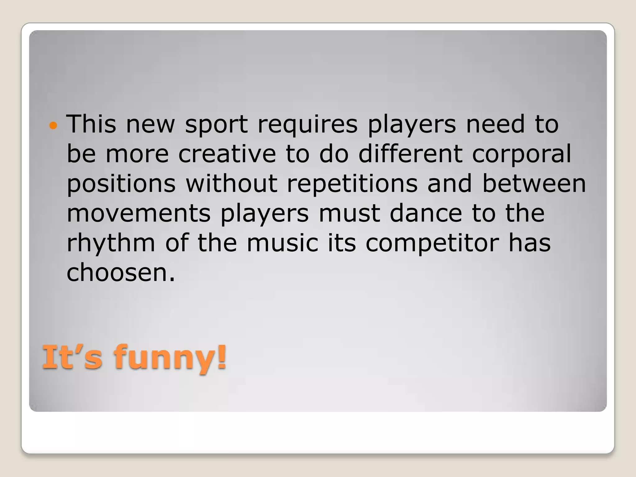    This new sport requires players need to
    be more creative to do different corporal
    positions without repetitions and between
    movements players must dance to the
    rhythm of the music its competitor has
    choosen.


It’s funny!
 