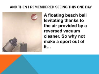 AND THEN I REMEMBERED SEEING THIS ONE DAY

              • A floating beach ball
                levitating thanks to
                the air provided by a
                reversed vacuum
                cleaner. So why not
                make a sport out of
                it…
 