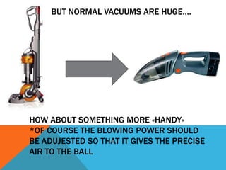 BUT NORMAL VACUUMS ARE HUGE….




HOW ABOUT SOMETHING MORE «HANDY»
*OF COURSE THE BLOWING POWER SHOULD
BE ADUJESTED SO THAT IT GIVES THE PRECISE
AIR TO THE BALL
 
