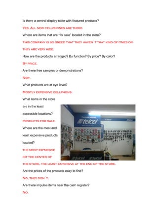 Is there a central display table with featured products?

Yes, All new cellphones are there.

Where are items that are “for sale” located in the store?

This company is so greed that they haven´t that kind of itmes or

they are very hide.

How are the products arranged? By function? By price? By color?

By price.

Are there free samples or demonstrations?

Nop.

What products are at eye level?

Mostly expensive cellphons.

What items in the store

are in the least

accessible locations?

products for sale.

Where are the most and

least expensive products

located?

the most expnesive

int the center of

the store, the least expensive at the end of the store.

Are the prices of the products easy to find?

No, they don´t.

Are there impulse items near the cash register?

No.
 