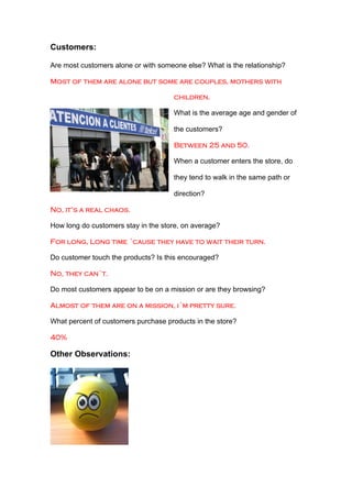Customers:

Are most customers alone or with someone else? What is the relationship?

Most of them are alone but some are couples, mothers with

                                     children.

                                     What is the average age and gender of

                                     the customers?

                                     Between 25 and 50.

                                     When a customer enters the store, do

                                     they tend to walk in the same path or

                                     direction?

No, it’s a real chaos.

How long do customers stay in the store, on average?

For long, Long time ´cause they have to wait their turn.

Do customer touch the products? Is this encouraged?

No, they can´t.

Do most customers appear to be on a mission or are they browsing?

Almost of them are on a mission, i´m pretty sure.

What percent of customers purchase products in the store?

40%

Other Observations:
 