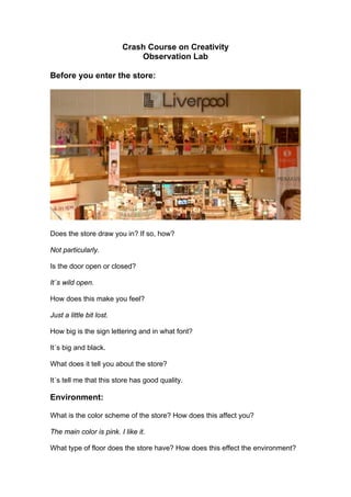 Crash Course on Creativity
                              Observation Lab

Before you enter the store:




Does the store draw you in? If so, how?

Not particularly.

Is the door open or closed?

It´s wild open.

How does this make you feel?

Just a little bit lost.

How big is the sign lettering and in what font?

It´s big and black.

What does it tell you about the store?

It´s tell me that this store has good quality.

Environment:

What is the color scheme of the store? How does this affect you?

The main color is pink. I like it.

What type of floor does the store have? How does this effect the environment?
 