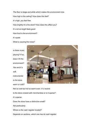 The floor is beige and white which makes the environment nice.

How high is the ceiling? How does this feel?

It´s high, you feel free.

How brightly lit is the store? How does this affect you?

It´s not so bright feels good.

How loud is the environment?

It´s quiet.

What is causing the noise?



Is there music

playing? If so,

does it fit the

environment?

Yes and it´s

soft,

instrumental.

Is the store

warm or cold?

Not so cold but not so warm even. It´s neutral.

Is the store crowed with merchandise or is it sparse?

It´s sparse.

Does the store have a distinctive smell?

Not particularly.

Where is the cash register located?

Depends on sections, which one has its cash register.
 