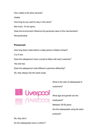 How visible is the store security?

Visible.

How long do you want to stay in this store?

Not much, 10 min aprox.

Does the environment influence the perceived value of the merchandise?

Not particularly.



Personnel:

How long does it take before a sales person initiates contact?

3 or 5 min.

Does the salesperson have a script to follow with each customer?

Yes she has.

Does the salesperson treat different customers differently?

No, they always has the same script.



                                              What is the ratio of salespeople to

                                              customers?

                                              .

                                              What age and gender are the

                                              employees?

                                              Between 35-55 years.

                                              Are the salespeople using the store

                                              products?

No, they don’t.

Do the salespeople have a uniform?
 