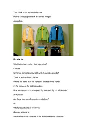 Yes, black skirts and white blouse.

Do the salespeople match the stores image?

Absolutely.




Products:

What is the first product that you notice?

Clothes.

Is there a central display table with featured products?

Yes it is, with autumn clothes.

Where are items that are “for sale” located in the store?

In the center of the clothes section.

How are the products arranged? By function? By price? By color?

By function.

Are there free samples or demonstrations?

No.

What products are at eye level?

Blouses and jeans.

What items in the store are in the least accessible locations?
 
