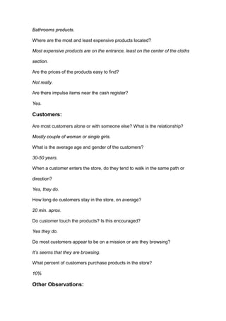 Bathrooms products.

Where are the most and least expensive products located?

Most expensive products are on the entrance, least on the center of the cloths

section.

Are the prices of the products easy to find?

Not really.

Are there impulse items near the cash register?

Yes.

Customers:

Are most customers alone or with someone else? What is the relationship?

Mostly couple of woman or single girls.

What is the average age and gender of the customers?

30-50 years.

When a customer enters the store, do they tend to walk in the same path or

direction?

Yes, they do.

How long do customers stay in the store, on average?

20 min. aprox.

Do customer touch the products? Is this encouraged?

Yes they do.

Do most customers appear to be on a mission or are they browsing?

It’s seems that they are browsing.

What percent of customers purchase products in the store?

10%

Other Observations:
 