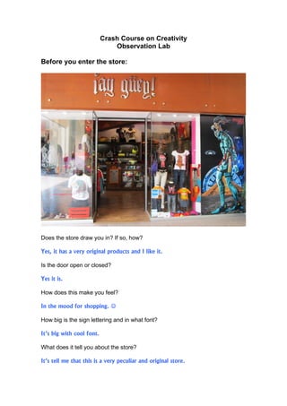 Crash Course on Creativity
                               Observation Lab

Before you enter the store:




Does the store draw you in? If so, how?

Yes, it has a very original products and I like it.

Is the door open or closed?

Yes it is.

How does this make you feel?

In the mood for shopping. 

How big is the sign lettering and in what font?

It’s big with cool font.

What does it tell you about the store?

It’s tell me that this is a very peculiar and original store.
 