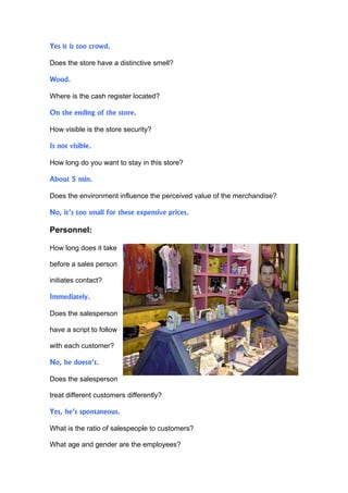 Yes it is too crowd.

Does the store have a distinctive smell?

Wood.

Where is the cash register located?

On the ending of the store.

How visible is the store security?

Is not visible.

How long do you want to stay in this store?

About 5 min.

Does the environment influence the perceived value of the merchandise?

No, it’s too small for these expensive prices.

Personnel:

How long does it take

before a sales person

initiates contact?

Immediately.

Does the salesperson

have a script to follow

with each customer?

No, he doesn’t.

Does the salesperson

treat different customers differently?

Yes, he’s spontaneous.

What is the ratio of salespeople to customers?

What age and gender are the employees?
 