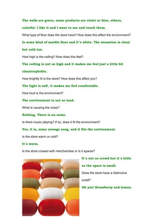The walls are green, some products are violet or blue, others,

colorful. I like it and I want to see and touch them.

What type of floor does the store have? How does this effect the environment?

Is some kind of marble floor and it´s white. The sensation is clean

but cold too.

How high is the ceiling? How does this feel?

The ceiling is not so high and it makes me feel just a little bit

claustrophobic.

How brightly lit is the store? How does this affect you?

The light is soft, it makes me feel comfortable.

How loud is the environment?

The environment is not so loud.

What is causing the noise?

Nothing. There is no noise.

Is there music playing? If so, does it fit the environment?

Yes, it is, some newage song, and it fits the environment.

Is the store warm or cold?

It´s warm.

Is the store crowed with merchandise or is it sparse?

                                             It´s not so crowd but it´s little

                                             so the space is small.

                                             Does the store have a distinctive

                                             smell?

                                             Oh yes! Strawberry and lemon.
 
