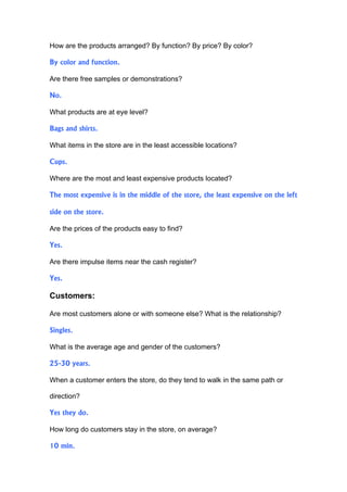 How are the products arranged? By function? By price? By color?

By color and function.

Are there free samples or demonstrations?

No.

What products are at eye level?

Bags and shirts.

What items in the store are in the least accessible locations?

Cups.

Where are the most and least expensive products located?

The most expensive is in the middle of the store, the least expensive on the left

side on the store.

Are the prices of the products easy to find?

Yes.

Are there impulse items near the cash register?

Yes.

Customers:

Are most customers alone or with someone else? What is the relationship?

Singles.

What is the average age and gender of the customers?

25-30 years.

When a customer enters the store, do they tend to walk in the same path or

direction?

Yes they do.

How long do customers stay in the store, on average?

10 min.
 