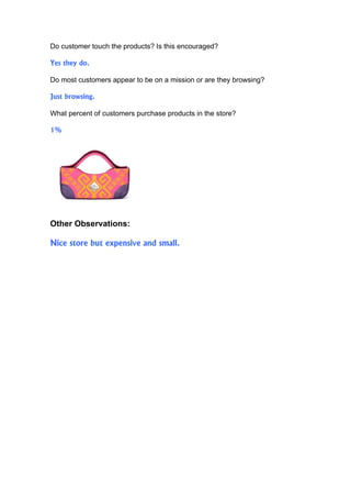 Do customer touch the products? Is this encouraged?

Yes they do.

Do most customers appear to be on a mission or are they browsing?

Just browsing.

What percent of customers purchase products in the store?

1%




Other Observations:

Nice store but expensive and small.
 