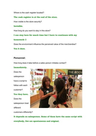 Where is the cash register located?

The cash register is at the end of the store.

How visible is the store security?

Invisible.

How long do you want to stay in this store?

I can stay here for much time but I have to continues with my

homework 

Does the environment influence the perceived value of the merchandise?

Yes it does.



Personnel:

How long does it take before a sales person initiates contact?

Immediately.

Does the

salesperson

have a script to

follow with each

customer?

Yes they have.

Does the

salesperson treat

different

customers differently?

It depends on salesperson. Some of them have the same script with

everybody, few are spontaneous and original.
 