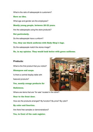 What is the ratio of salespeople to customers?

Have no idea.

What age and gender are the employees?

Mostly young people, between 20-22 years.

Are the salespeople using the store products?

Not particularly.

Do the salespeople have a uniform?

Yes, they use black uniforms with Body Shop´s logo.

Do the salespeople match the stores image?

No, in my opinion. They would look better with green uniforms.




Products:

What is the first product that you notice?

Shampoos and soaps.

Is there a central display table with

featured products?

Yes, mostly orange products for

Halloween.

Where are items that are “for sale” located in the store?

Near to the front door.

How are the products arranged? By function? By price? By color?

By color and function.

Are there free samples or demonstrations?

Yes, in front of the cash register.
 