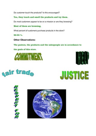 Do customer touch the products? Is this encouraged?

Yes, they touch and smell the products and try them.

Do most customers appear to be on a mission or are they browsing?

Most of them are browsing.

What percent of customers purchase products in the store?

90-94 %.

Other Observations:

The posters, the products and the salespeople are in accordance to

the goals of this store.
 