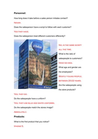 Personnel:

How long does it take before a sales person initiates contact?

Never.

Does the salesperson have a script to follow with each customer?

Yes they have.

Does the salesperson treat different customers differently?



                                                   No, is the same script

                                                   all the time.

                                                   What is the ratio of

                                                   salespeople to customers?

                                                   Have no idea.

                                                   What age and gender are

                                                   the employees?

                                                   Mostly young people,

                                                   between 20-22 years.

                                                   Are the salespeople using

                                                   the store products?

Yes, they do.

Do the salespeople have a uniform?

Yes, they use blue and white uniforms.

Do the salespeople match the stores image?

Absolutely.

Products:

What is the first product that you notice?

Iphone 5.
 