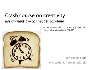 Crash course on creativity
assignment 4 – connect & combine
                   “use TWO HOUSEHOLD ITEMS of any type - to
                   come up with a brand new SPORT”




                                     Tim van de Grift
                          Amsterdam, the Netherlands
 