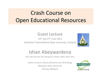 Crash Course on
Open Educational Resources
Guest Lecture
24th and 27th June 2013
Sukhothai Thammathirat Open University, Thailand
Ishan Abeywardena
MSc, MSc (Brunel), BSc (Bangalore), MIEEE, MBCS, MIET, MTA
Senior Lecturer, School of Science and Technology
Wawasan Open University
Penang, Malaysia
 