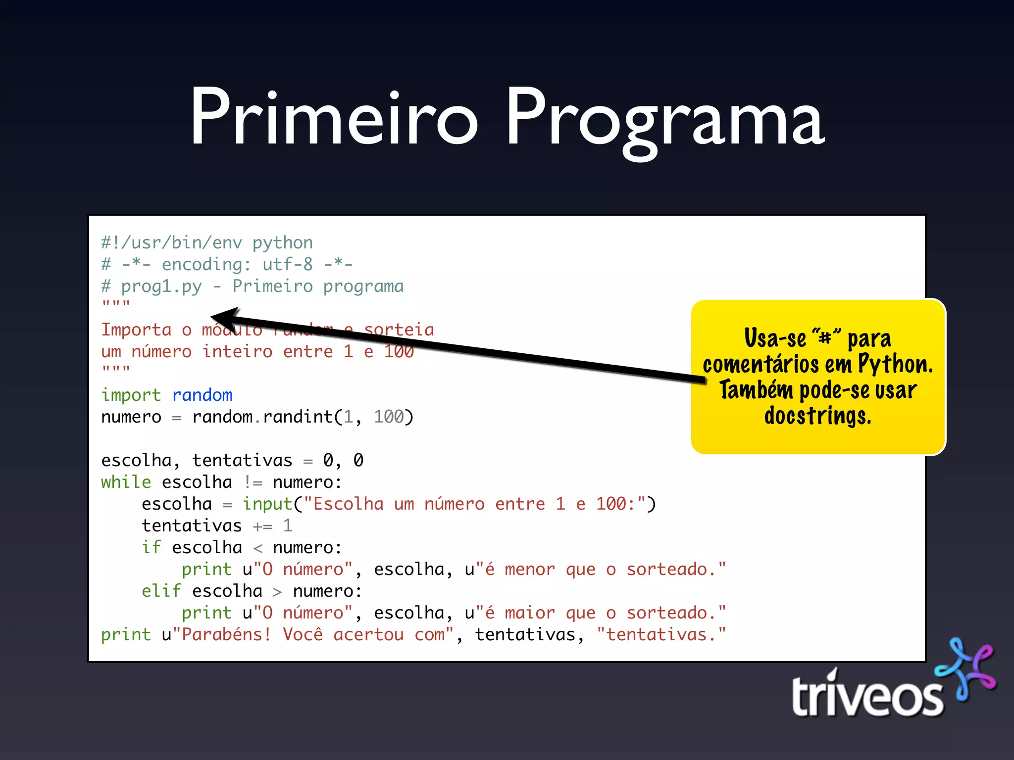 Primeiro Programa
#!/usr/bin/env python
# -*- encoding: utf-8 -*-
# prog1.py - Primeiro programa
"""
Importa o módulo random e sorteia
um número inteiro entre 1 e 100
                                                               Usa-se “#” para
"""                                                        comentários em Python.
import random                                                Também pode-se usar
numero = random.randint(1, 100)                                  docstrings.
escolha, tentativas = 0, 0
while escolha != numero:
    escolha = input("Escolha um número entre 1 e 100:")
    tentativas += 1
    if escolha < numero:
        print u"O número", escolha, u"é menor que o sorteado."
    elif escolha > numero:
        print u"O número", escolha, u"é maior que o sorteado."
print u"Parabéns! Você acertou com", tentativas, "tentativas."
 