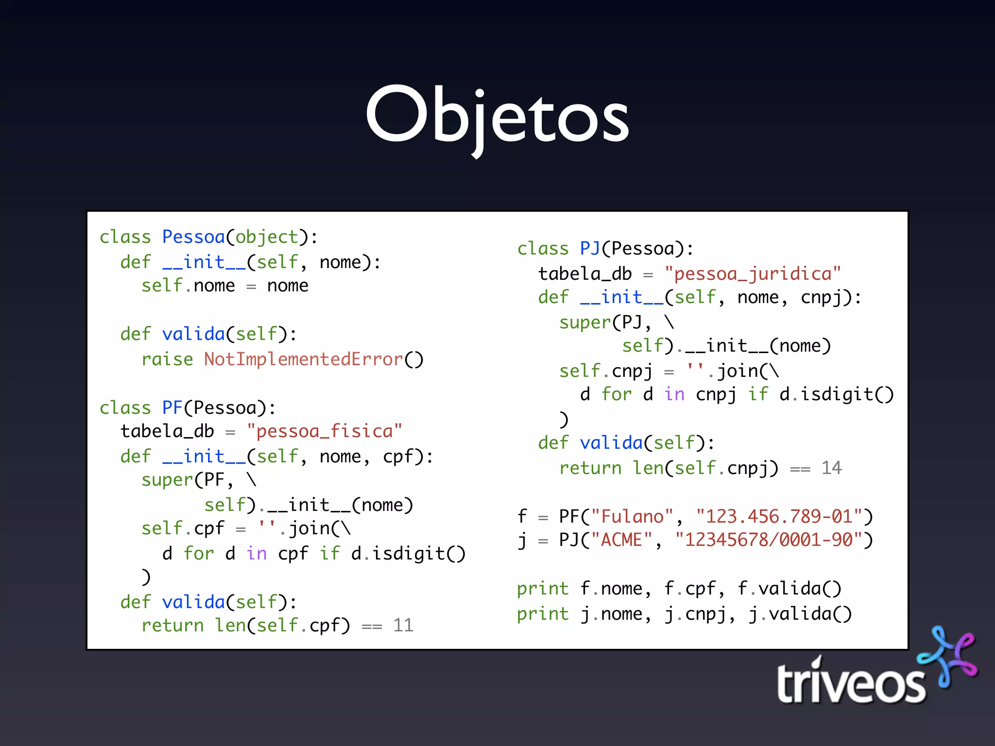 Objetos
class Pessoa(object):
                                      class PJ(Pessoa):
  def __init__(self, nome):
                                        tabela_db = "pessoa_juridica"
    self.nome = nome
                                        def __init__(self, nome, cnpj):
                                          super(PJ, 
  def valida(self):
                                                self).__init__(nome)
    raise NotImplementedError()
                                          self.cnpj = ''.join(
                                            d for d in cnpj if d.isdigit()
class PF(Pessoa):
                                          )
  tabela_db = "pessoa_fisica"
                                        def valida(self):
  def __init__(self, nome, cpf):
                                          return len(self.cnpj) == 14
    super(PF, 
          self).__init__(nome)
                                      f = PF("Fulano", "123.456.789-01")
    self.cpf = ''.join(
                                      j = PJ("ACME", "12345678/0001-90")
      d for d in cpf if d.isdigit()
    )
                                      print f.nome, f.cpf, f.valida()
  def valida(self):
                                      print j.nome, j.cnpj, j.valida()
    return len(self.cpf) == 11
 