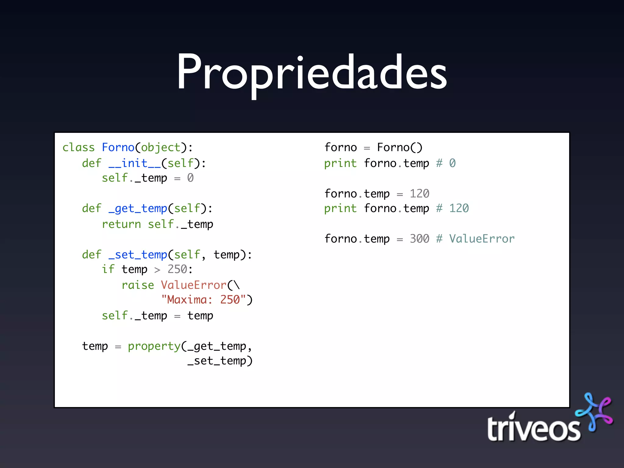 Propriedades
class Forno(object):            forno = Forno()
   def __init__(self):          print forno.temp # 0
      self._temp = 0
                                forno.temp = 120
   def _get_temp(self):         print forno.temp # 120
      return self._temp
                                forno.temp = 300 # ValueError
   def _set_temp(self, temp):
      if temp > 250:
         raise ValueError(
               "Maxima: 250")
      self._temp = temp

   temp = property(_get_temp,
                   _set_temp)
 