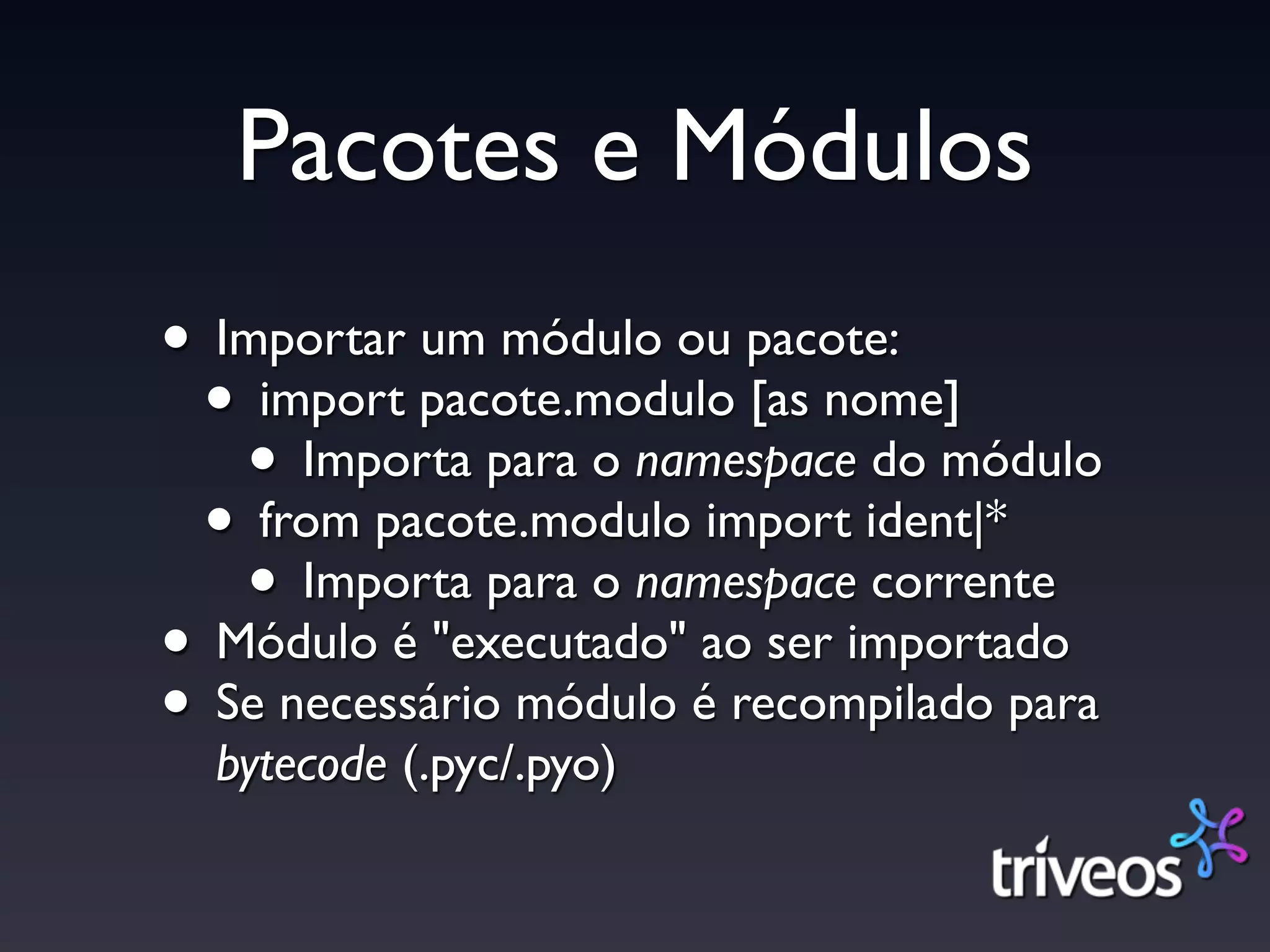 Pacotes e Módulos
• Importar um módulo ou pacote:
 • import pacote.modulo [as nome]
   • Importa para o namespace do módulo
 • from pacote.modulo import ident|*
   • Importa para o namespace corrente
• Módulo é "executado" ao ser importado
• Se necessário módulo é recompilado para
  bytecode (.pyc/.pyo)
 