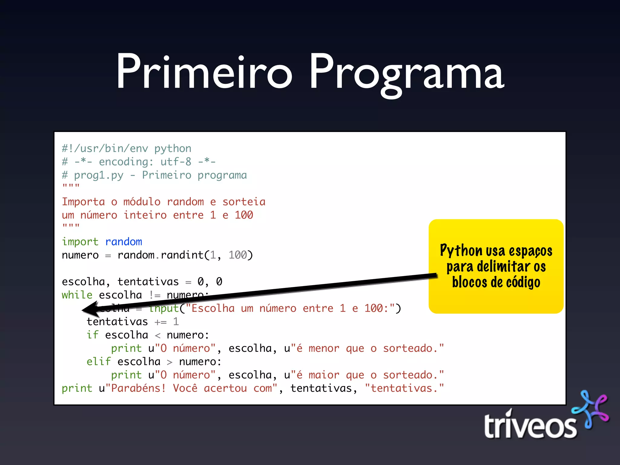 Primeiro Programa
#!/usr/bin/env python
# -*- encoding: utf-8 -*-
# prog1.py - Primeiro programa
"""
Importa o módulo random e sorteia
um número inteiro entre 1 e 100
"""
import random
numero = random.randint(1, 100)                              Python usa espaços
                                                              para delimitar os
escolha, tentativas = 0, 0                                     blocos de código
while escolha != numero:
    escolha = input("Escolha um número entre 1 e 100:")
    tentativas += 1
    if escolha < numero:
        print u"O número", escolha, u"é menor que o sorteado."
    elif escolha > numero:
        print u"O número", escolha, u"é maior que o sorteado."
print u"Parabéns! Você acertou com", tentativas, "tentativas."
 