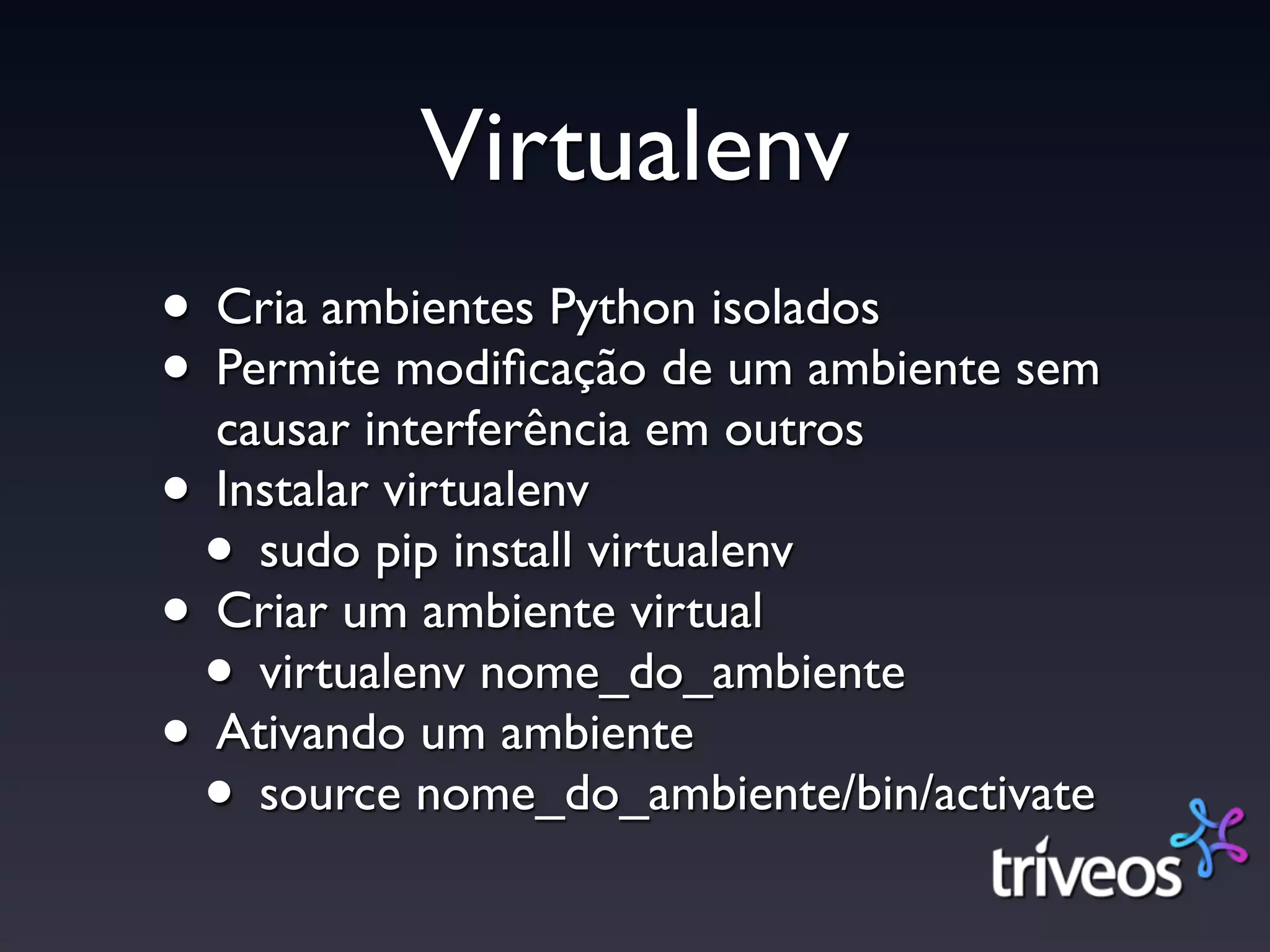 Virtualenv
• Cria ambientes Python isolados
• Permite modiﬁcação de um ambiente sem
  causar interferência em outros
• Instalar virtualenv
 • sudo pip install virtualenv
• Criar um ambiente virtual
 • virtualenv nome_do_ambiente
• Ativando um ambiente
 • source nome_do_ambiente/bin/activate
 