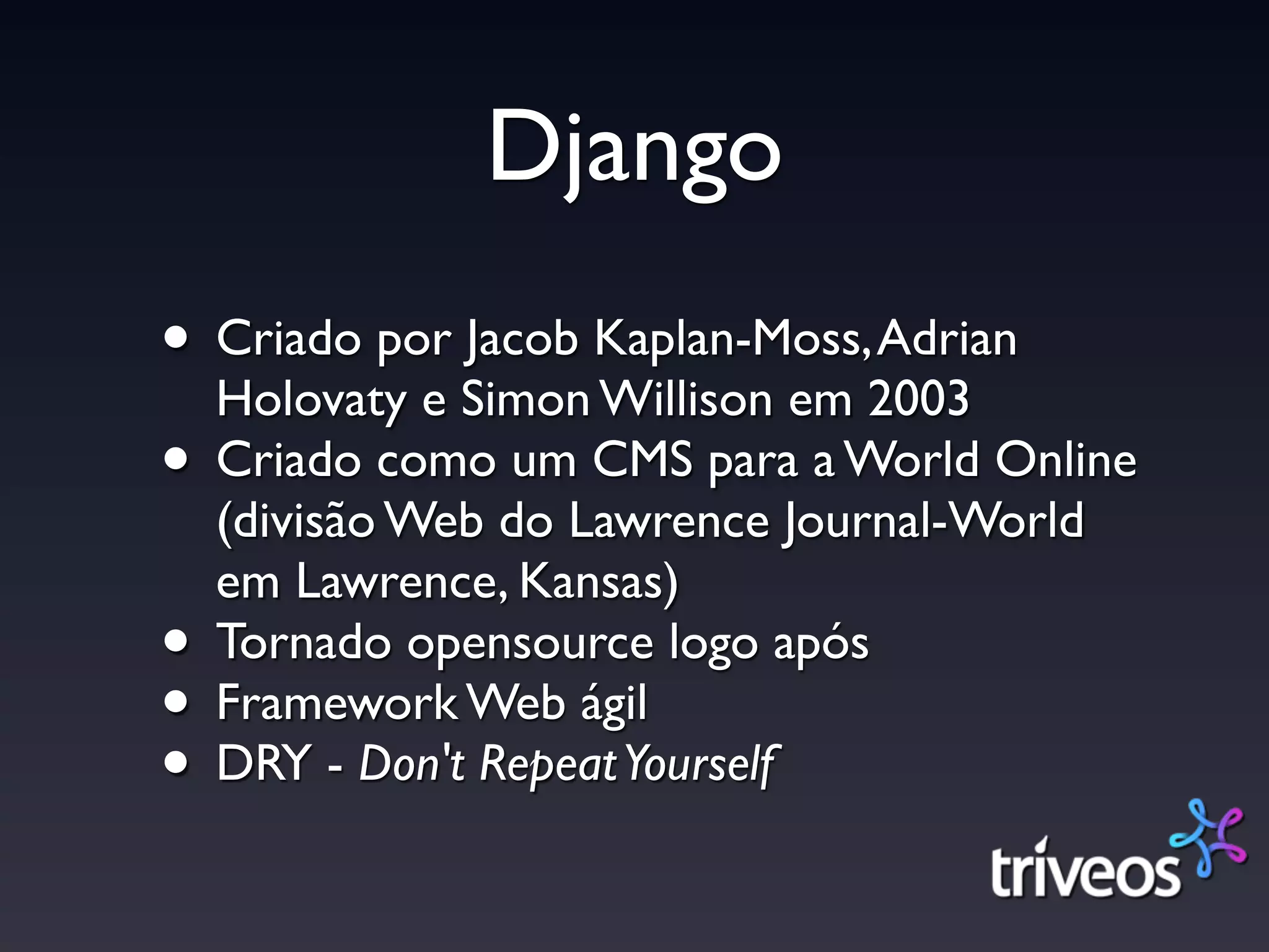 Django
• Criado por Jacob Kaplan-Moss, Adrian
  Holovaty e Simon Willison em 2003
• Criado como um CMS para a World Online
    (divisão Web do Lawrence Journal-World
    em Lawrence, Kansas)
•   Tornado opensource logo após
•   Framework Web ágil
•   DRY - Don't Repeat Yourself
 